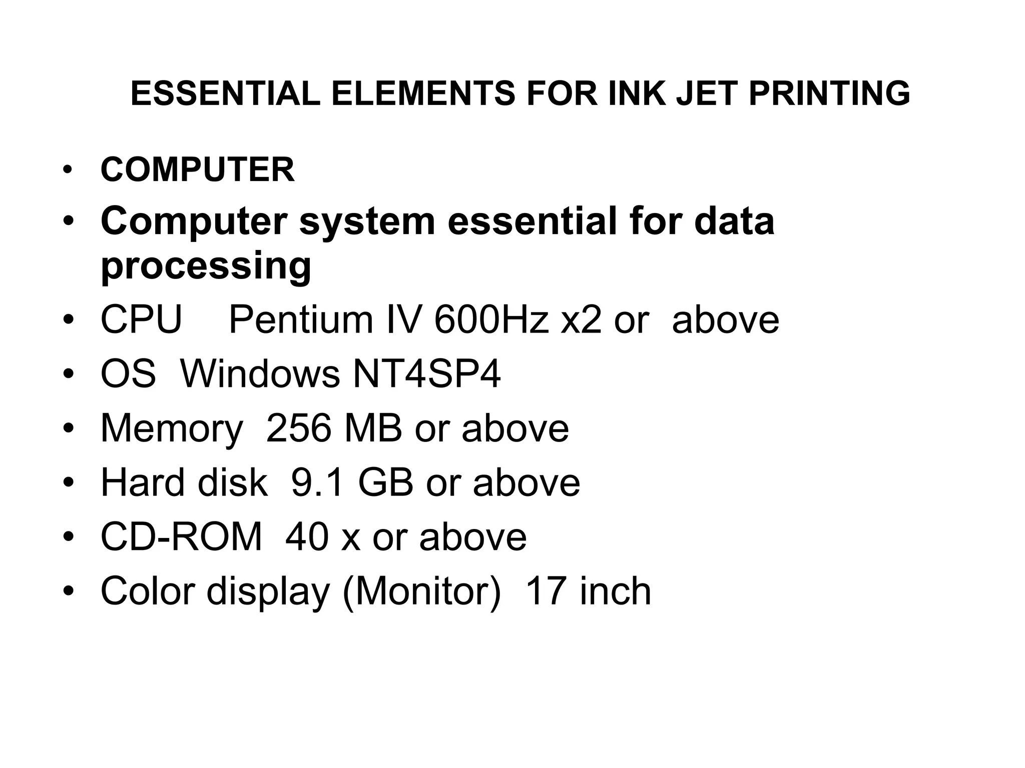ESSENTIAL ELEMENTS FOR INK JET PRINTING   COMPUTER Computer system essential for data processing CPU  Pentium IV 600Hz x2 or  above  OS  Windows NT4SP4  Memory  256 MB or above  Hard disk  9.1 GB or above  CD-ROM  40 x or above   Color display (Monitor)  17 inch  