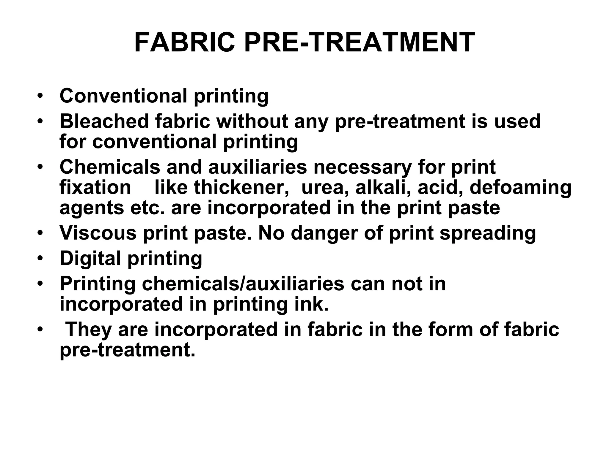 FABRIC PRE-TREATMENT Conventional printing Bleached fabric without any pre-treatment is used for conventional printing Chemicals and auxiliaries necessary for print fixation  like thickener,  urea, alkali, acid, defoaming agents etc. are incorporated in the print paste Viscous print paste. No danger of print spreading  Digital printing Printing chemicals/auxiliaries can not in incorporated in printing ink. They are incorporated in fabric in the form of fabric pre-treatment. 