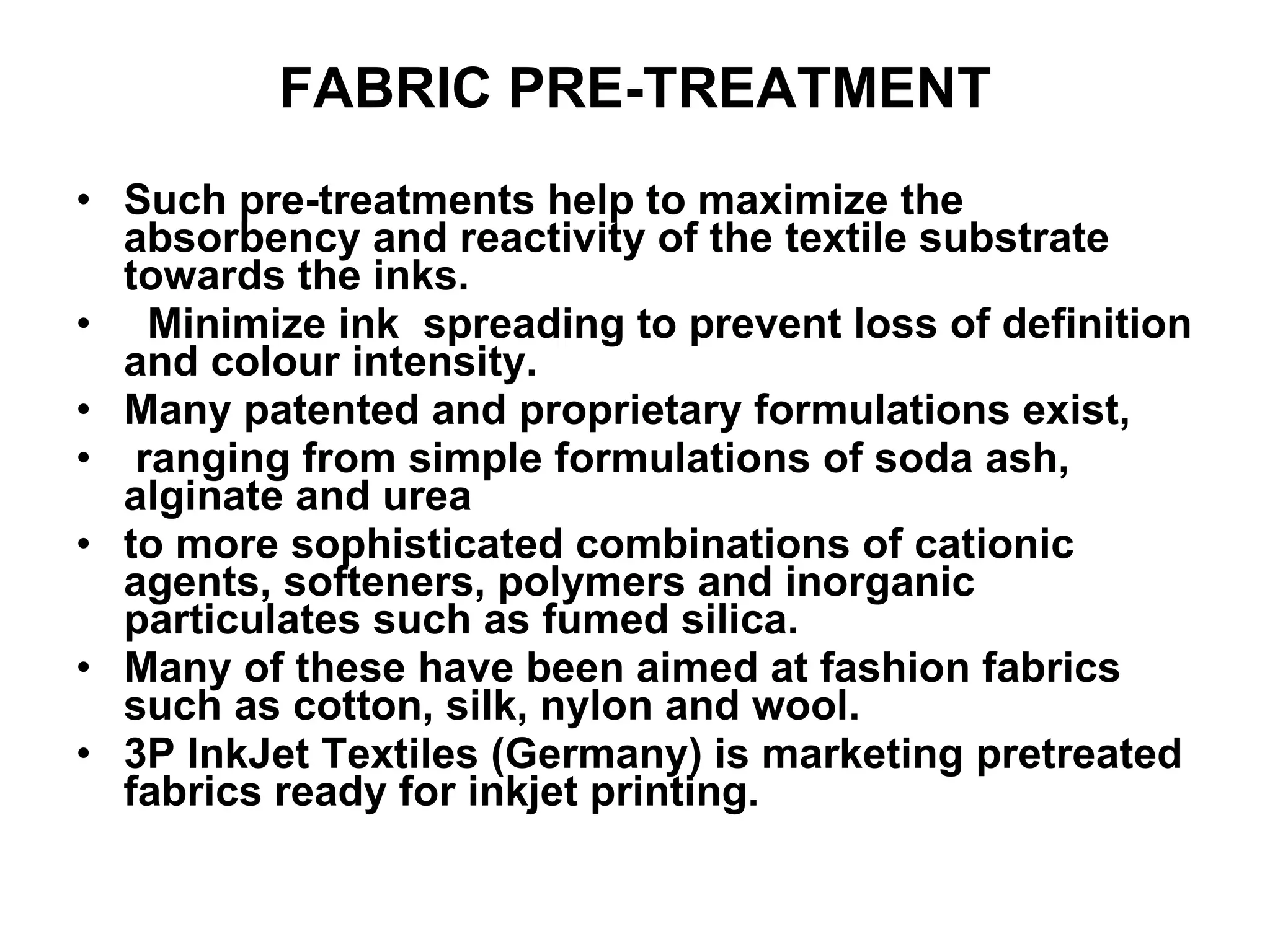 FABRIC PRE-TREATMENT Such pre-treatments help to maximize the absorbency and reactivity of the textile substrate towards the inks. Minimize ink  spreading to prevent loss of definition and colour intensity.  Many patented and proprietary formulations exist, ranging from simple formulations of soda ash, alginate and urea  to more sophisticated combinations of cationic agents, softeners, polymers and inorganic particulates such as fumed silica. Many of these have been aimed at fashion fabrics such as cotton, silk, nylon and wool.  3P InkJet Textiles (Germany) is marketing pretreated fabrics ready for inkjet printing.  