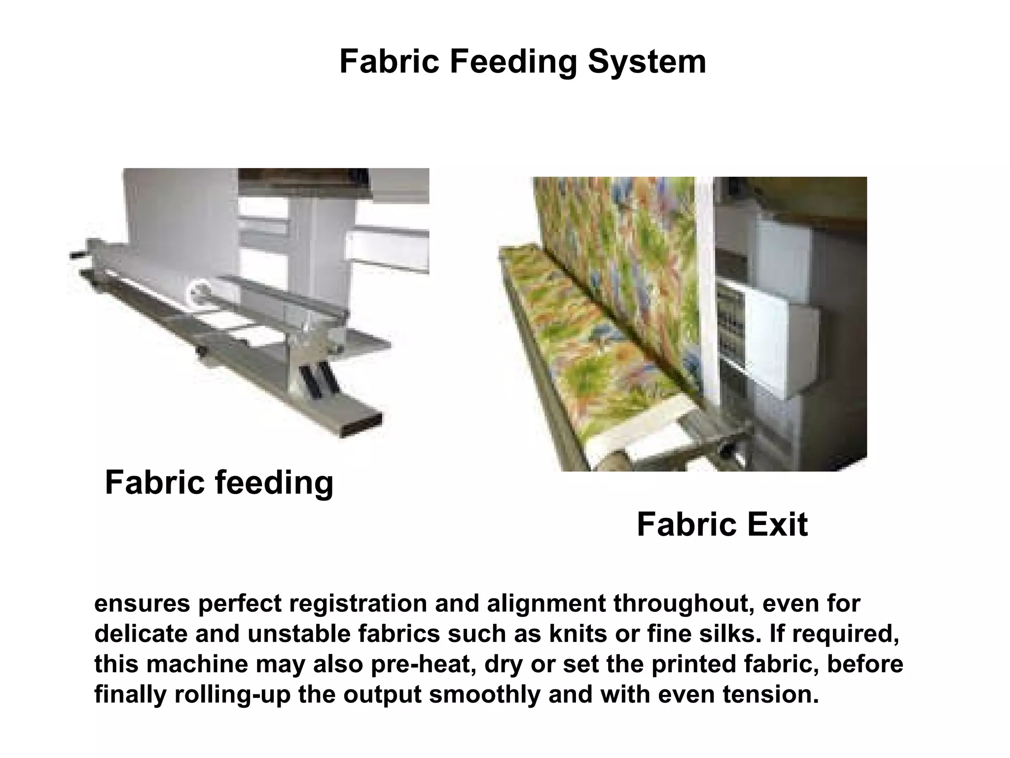 Fabric Feeding System  Fabric feeding   Fabric Exit   ensures perfect registration and alignment throughout, even for delicate and unstable fabrics such as knits or fine silks. If required, this machine may also pre-heat, dry or set the printed fabric, before finally rolling-up the output smoothly and with even tension. 