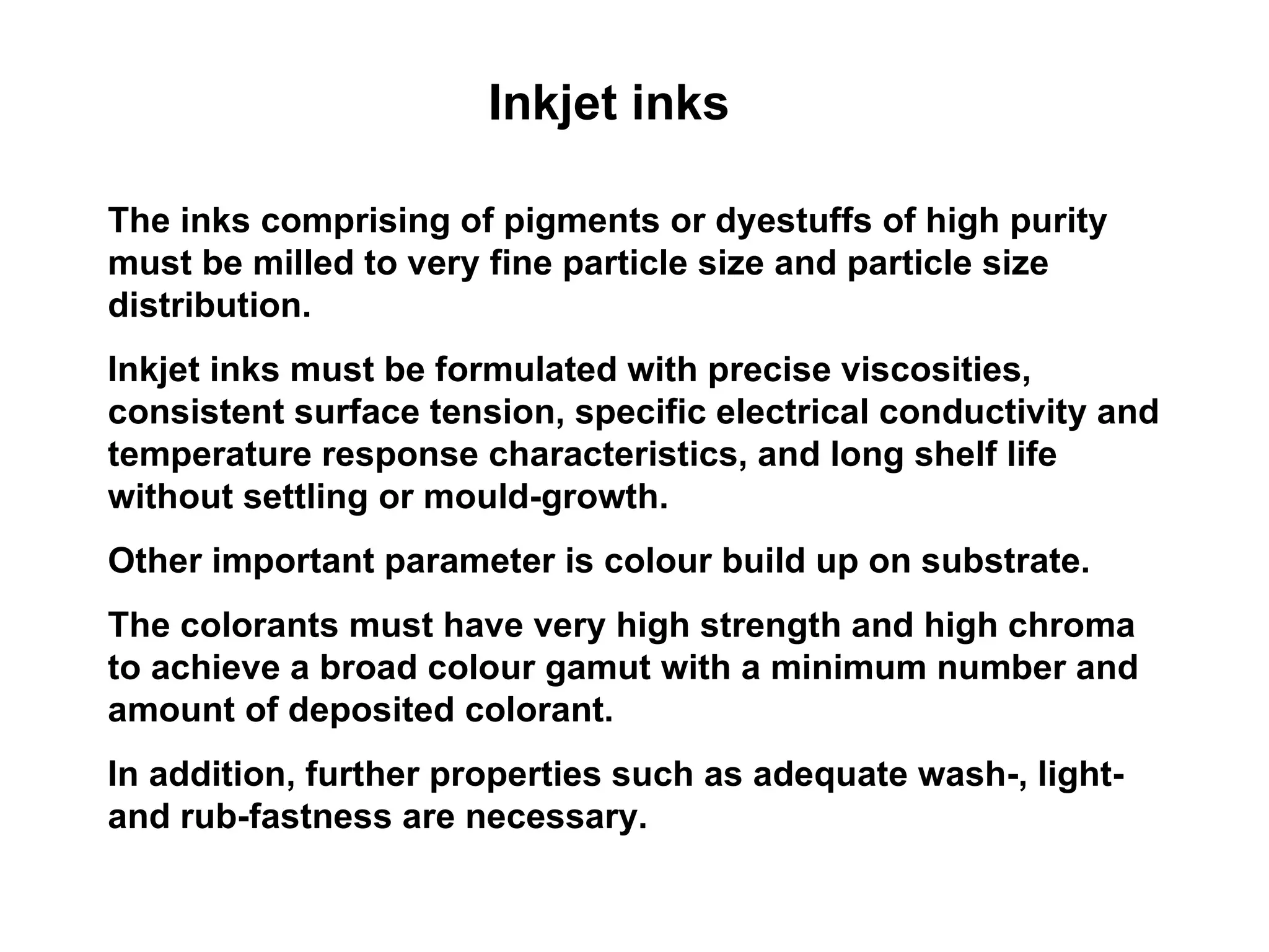 Inkjet inks The inks comprising of pigments or dyestuffs of high purity must be milled to very fine particle size and particle size distribution.  Inkjet inks must be formulated with precise viscosities, consistent surface tension, specific electrical conductivity and temperature response characteristics, and long shelf life without settling or mould-growth.  Other important parameter is colour build up on substrate.  The colorants must have very high strength and high chroma to achieve a broad colour gamut with a minimum number and amount of deposited colorant.  In addition, further properties such as adequate wash-, light- and rub-fastness are necessary. 