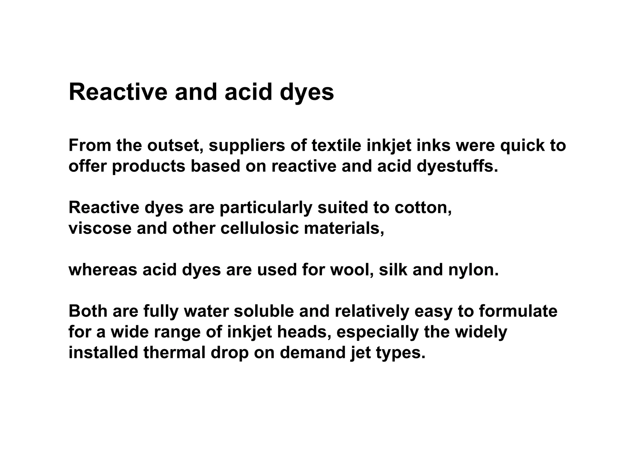 Reactive and acid dyes From the outset, suppliers of textile inkjet inks were quick to offer products based on reactive and acid dyestuffs.  Reactive dyes are particularly suited to cotton,  viscose and other cellulosic materials,  whereas acid dyes are used for wool, silk and nylon.  Both are fully water soluble and relatively easy to formulate for a wide range of inkjet heads, especially the widely installed thermal drop on demand jet types. 