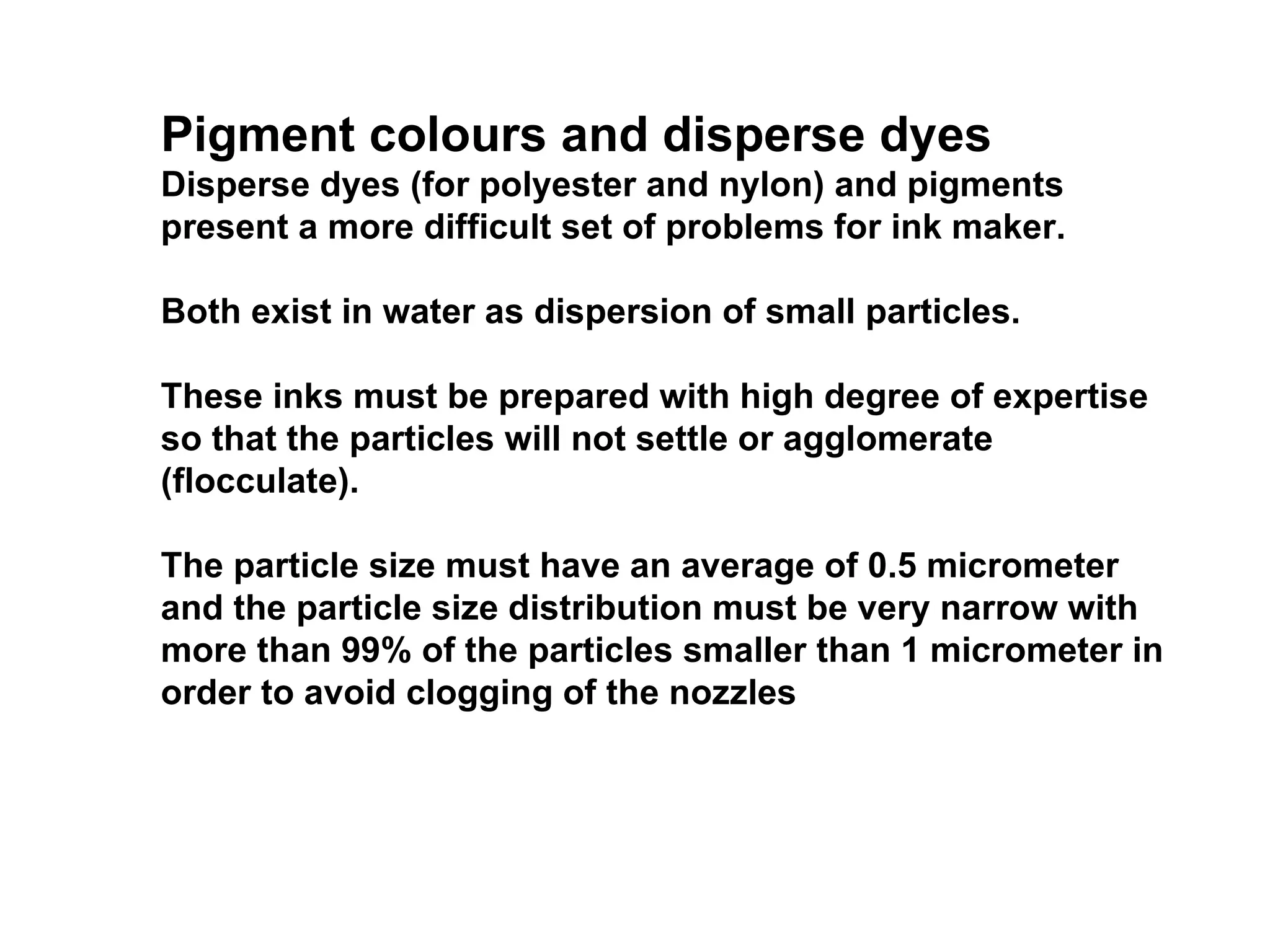Pigment colours and disperse dyes Disperse dyes (for polyester and nylon) and pigments present a more difficult set of problems for ink maker.  Both exist in water as dispersion of small particles.  These inks must be prepared with high degree of expertise so that the particles will not settle or agglomerate (flocculate).  The particle size must have an average of 0.5 micrometer and the particle size distribution must be very narrow with more than 99% of the particles smaller than 1 micrometer in order to avoid clogging of the nozzles 