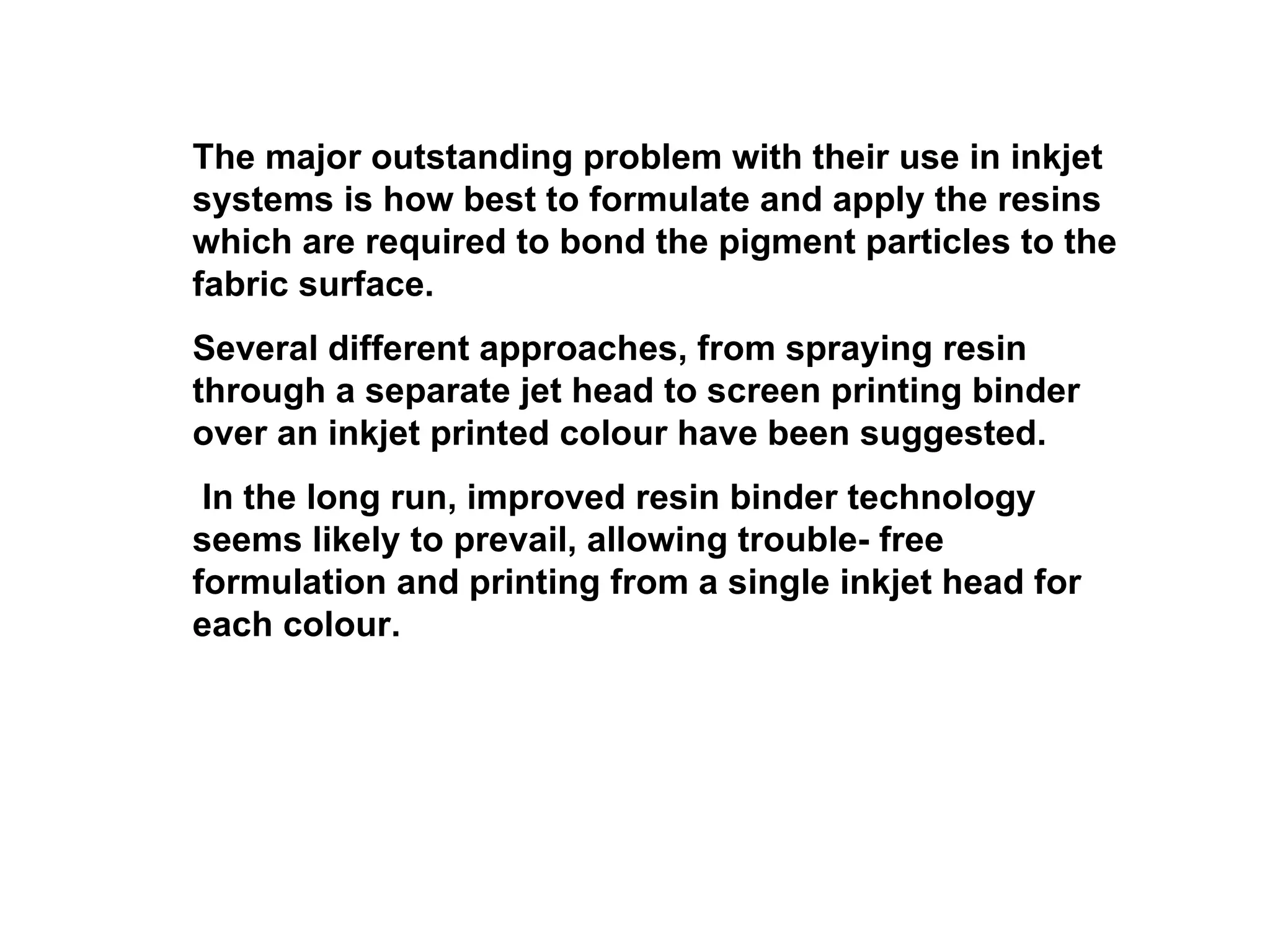The major outstanding problem with their use in inkjet systems is how best to formulate and apply the resins which are required to bond the pigment particles to the fabric surface.  Several different approaches, from spraying resin through a separate jet head to screen printing binder over an inkjet printed colour have been suggested. In the long run, improved resin binder technology seems likely to prevail, allowing trouble- free formulation and printing from a single inkjet head for each colour. 
