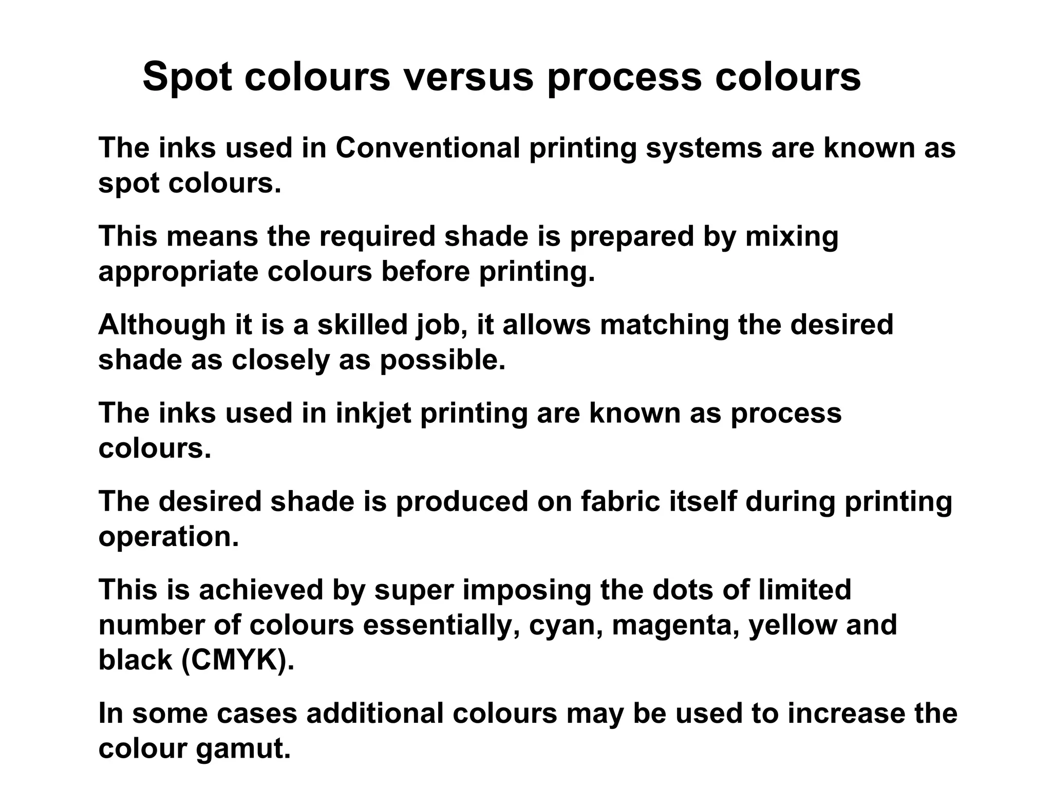 Spot colours versus process colours The inks used in Conventional printing systems are known as spot colours.  This means the required shade is prepared by mixing appropriate colours before printing.  Although it is a skilled job, it allows matching the desired shade as closely as possible.  The inks used in inkjet printing are known as process colours.  The desired shade is produced on fabric itself during printing operation.  This is achieved by super imposing the dots of limited number of colours essentially, cyan, magenta, yellow and black (CMYK). In some cases additional colours may be used to increase the colour gamut. 