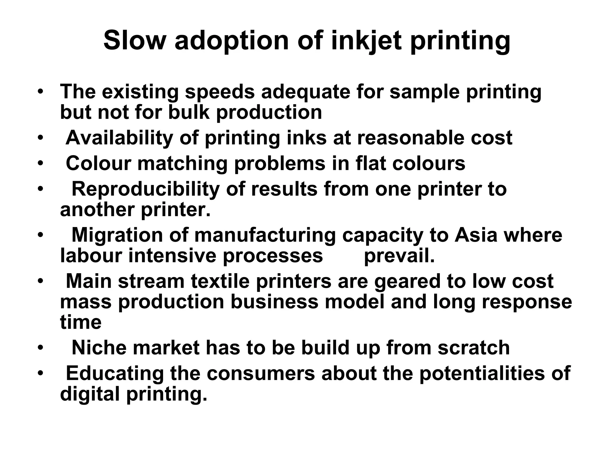 Slow adoption of inkjet printing The existing speeds adequate for sample printing but not for bulk production Availability of printing inks at reasonable cost Colour matching problems in flat colours Reproducibility of results from one printer to another printer. Migration of manufacturing capacity to Asia where labour intensive processes  prevail. Main stream textile printers are geared to low cost mass production business model and long response time Niche market has to be build up from scratch Educating the consumers about the potentialities of digital printing. 
