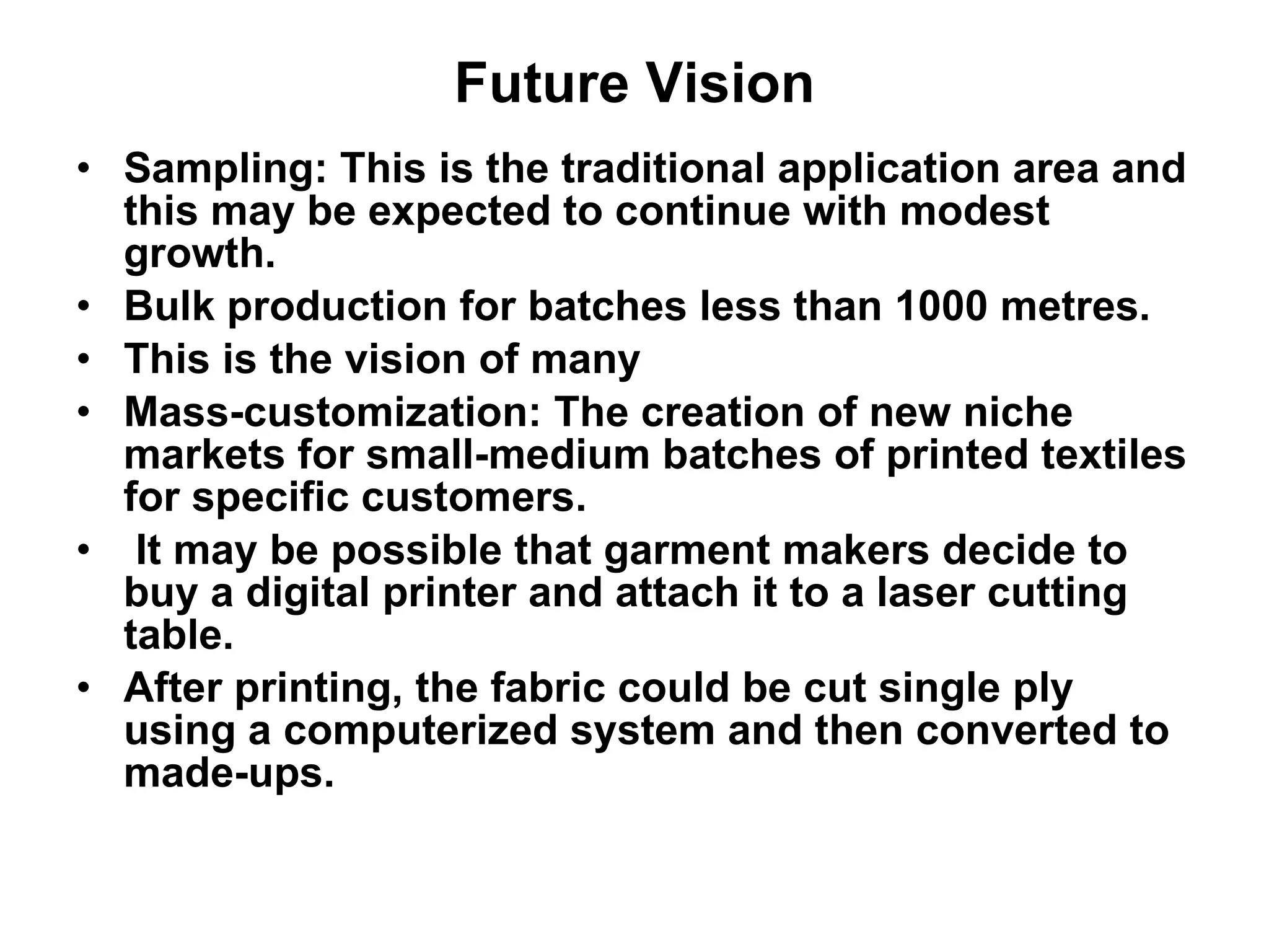 Future Vision Sampling: This is the traditional application area and this may be expected to continue with modest growth. Bulk production for batches less than 1000 metres.  This is the vision of many  Mass-customization: The creation of new niche markets for small-medium batches of printed textiles for specific customers. It may be possible that garment makers decide to buy a digital printer and attach it to a laser cutting table.  After printing, the fabric could be cut single ply using a computerized system and then converted to made-ups. 