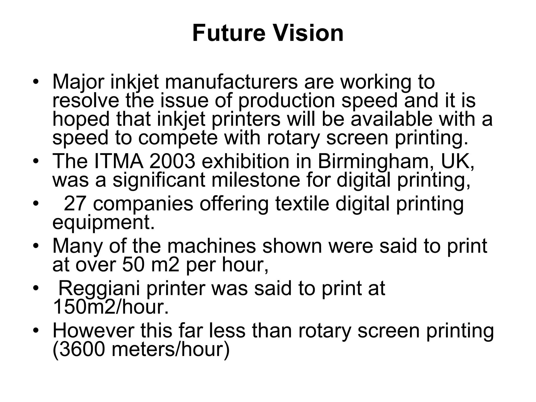 Future Vision Major inkjet manufacturers are working to resolve the issue of production speed and it is hoped that inkjet printers will be available with a speed to compete with rotary screen printing.  The ITMA 2003 exhibition in Birmingham, UK, was a significant milestone for digital printing,  27 companies offering textile digital printing equipment.  Many of the machines shown were said to print at over 50 m2 per hour,  Reggiani printer was said to print at 150m2/hour.  However this far less than rotary screen printing (3600 meters/hour) 