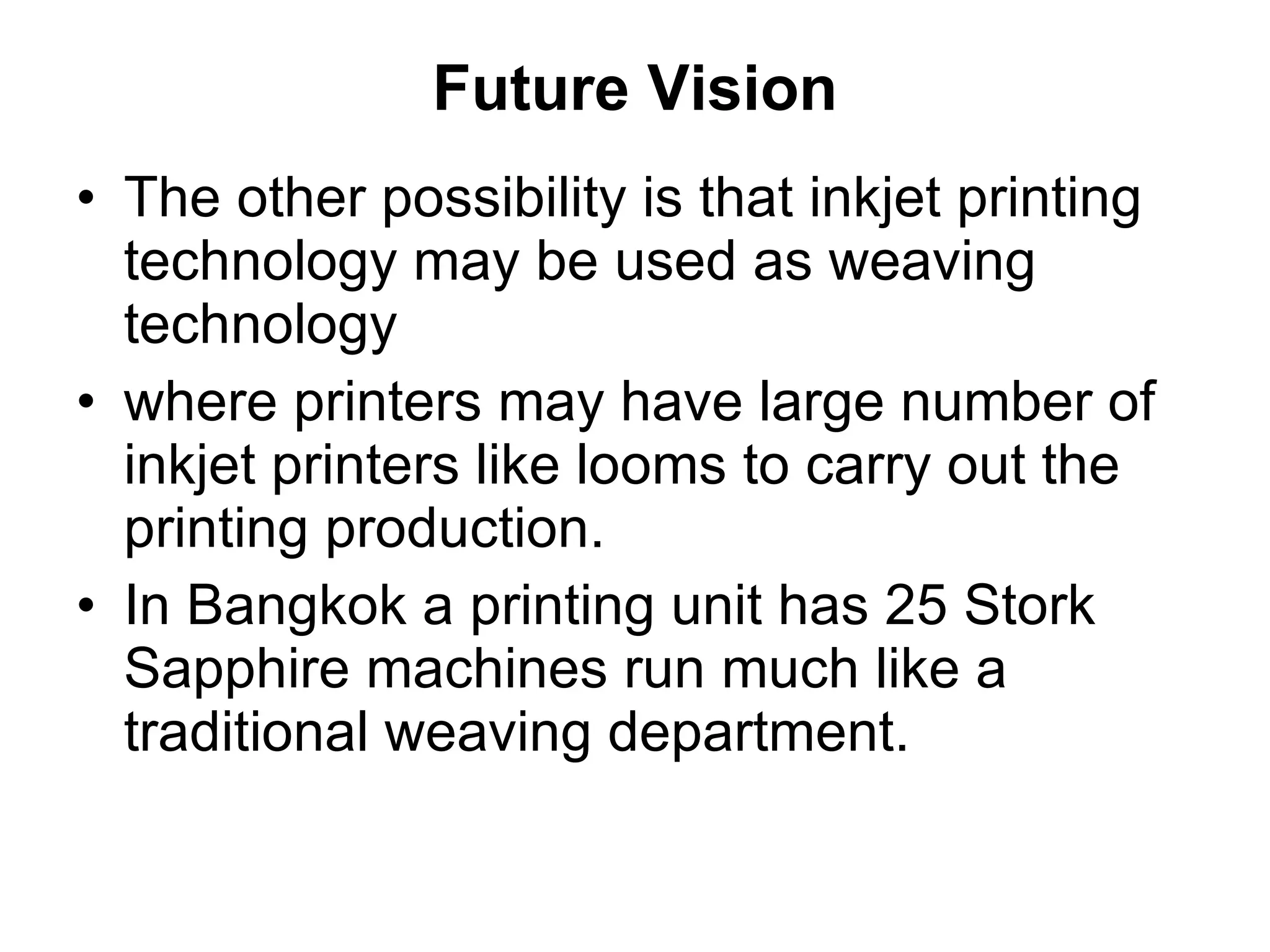 Future Vision The other possibility is that inkjet printing technology may be used as weaving technology  where printers may have large number of inkjet printers like looms to carry out the printing production.  In Bangkok a printing unit has 25 Stork Sapphire machines run much like a traditional weaving department. 