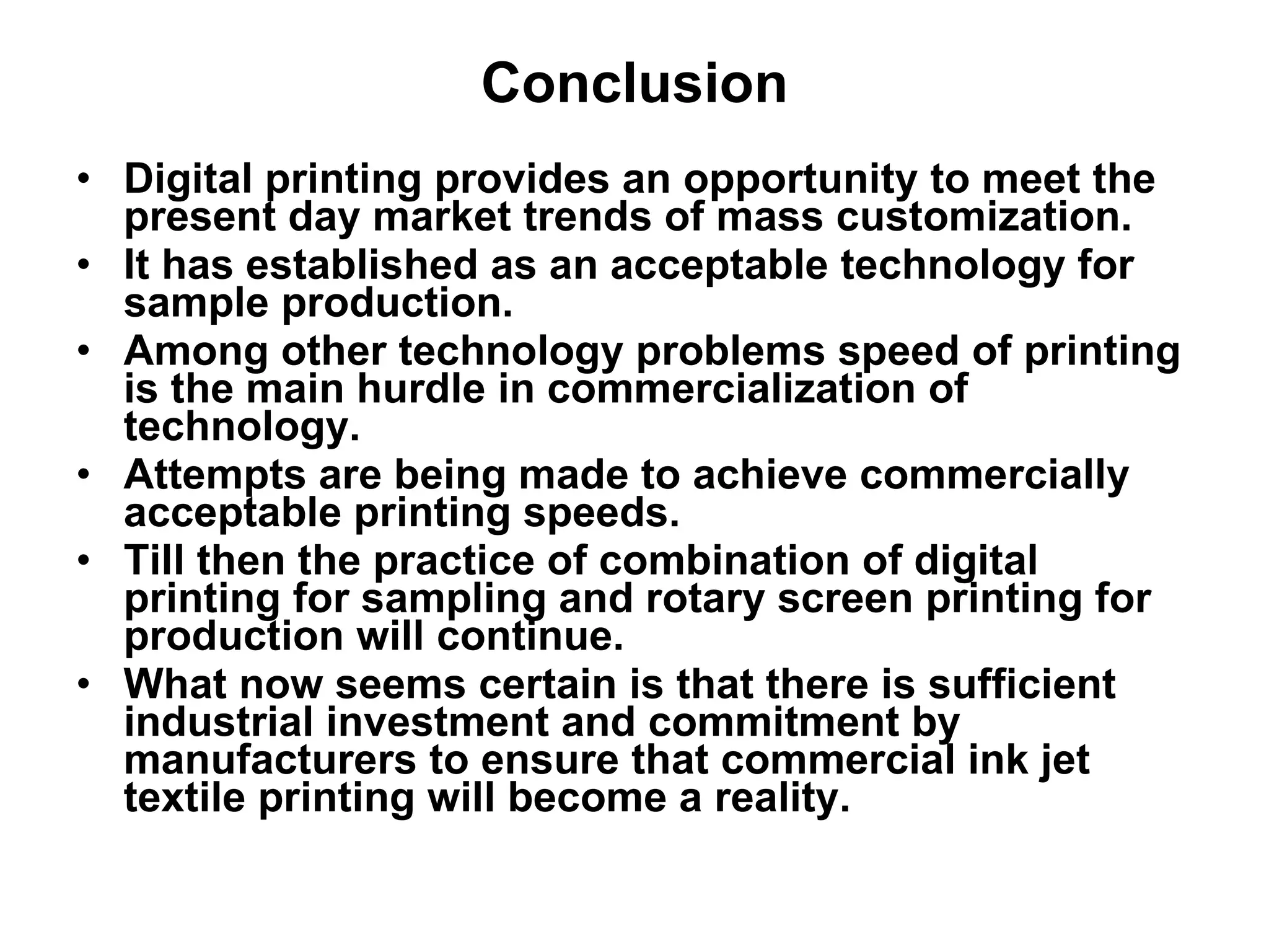 Conclusion Digital printing provides an opportunity to meet the present day market trends of mass customization.  It has established as an acceptable technology for sample production.  Among other technology problems speed of printing is the main hurdle in commercialization of technology.  Attempts are being made to achieve commercially acceptable printing speeds.  Till then the practice of combination of digital printing for sampling and rotary screen printing for production will continue.  What now seems certain is that there is sufficient industrial investment and commitment by manufacturers to ensure that commercial ink jet textile printing will become a reality. 