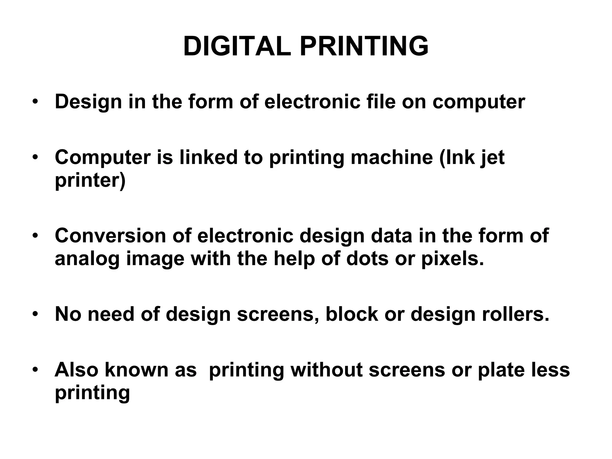 DIGITAL PRINTING Design in the form of electronic file on computer Computer is linked to printing machine (Ink jet printer) Conversion of electronic design data in the form of analog image with the help of dots or pixels. No need of design screens, block or design rollers. Also known as  printing without screens or plate less printing  