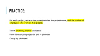 PRACTICE:
For each project, retrieve the project number, the project name, and the number of
employees who work on that project.
Select pnumber, pname, count(essn)
From workson join project on pno = pnumber
Group by pnumber;
 