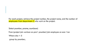 For each project, retrieve the project number, the project name, and the number of
employees from department 5 who work on the project.
Select pnumber, pname, count(essn)
From (project join workson on pno= pnumber) join employee on essn =ssn
Where dno = 5
group by pnumber;
 