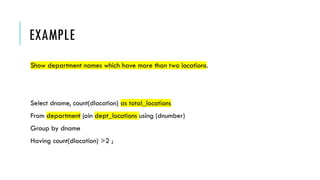EXAMPLE
Show department names which have more than two locations.
Select dname, count(dlocation) as total_locations
From department join dept_locations using (dnumber)
Group by dname
Having count(dlocation) >2 ;
 