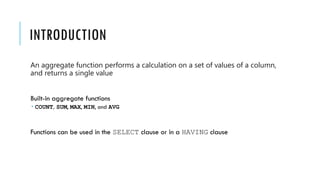 INTRODUCTION
An aggregate function performs a calculation on a set of values of a column,
and returns a single value
Built-in aggregate functions
 COUNT, SUM, MAX, MIN, and AVG
Functions can be used in the SELECT clause or in a HAVING clause
 