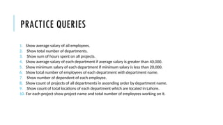 PRACTICE QUERIES
1. Show average salary of all employees.
2. Show total number of departments.
3. Show sum of hours spent on all projects.
4. Show average salary of each department if average salary is greater than 40,000.
5. Show minimum salary of each department if minimum salary is less than 20,000.
6. Show total number of employees of each department with department name.
7. Show number of dependent of each employee.
8. Show count of projects of all departments in ascending order by department name.
9. Show count of total locations of each department which are located in Lahore.
10. For each project show project name and total number of employees working on it.
 