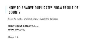 HOW TO REMOVE DUPLICATES FROM RESULT OF
COUNT?
Count the number of distinct salary values in the database
SELECT COUNT (DISTINCT Salary)
FROM EMPLOYEE;
Output = 6
 