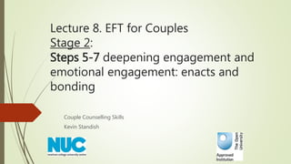 Lecture 8. EFT for Couples
Stage 2:
Steps 5-7 deepening engagement and
emotional engagement: enacts and
bonding
Couple Counselling Skills
Kevin Standish
 