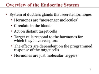 3
Overview of the Endocrine System
• System of ductless glands that secrete hormones
• Hormones are “messenger molecules”
• Circulate in the blood
• Act on distant target cells
• Target cells respond to the hormones for
which they have receptors
• The effects are dependent on the programmed
response of the target cells
• Hormones are just molecular triggers
 