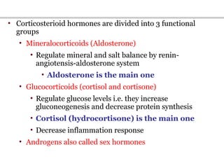• Corticosterioid hormones are divided into 3 functional
groups
• Mineralocorticoids (Aldosterone)
• Regulate mineral and salt balance by renin-
angiotensis-aldosterone system
• Aldosterone is the main one
• Glucocorticoids (cortisol and cortisone)
• Regulate glucose levels i.e. they increase
gluconeogenesis and decrease protein synthesis
• Cortisol (hydrocortisone) is the main one
• Decrease inflammation response
• Androgens also called sex hormones
 