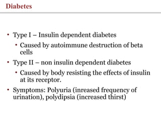 Diabetes
• Type I – Insulin dependent diabetes
• Caused by autoimmune destruction of beta
cells
• Type II – non insulin dependent diabetes
• Caused by body resisting the effects of insulin
at its receptor.
• Symptoms: Polyuria (inreased frequency of
urination), polydipsia (increased thirst)
 