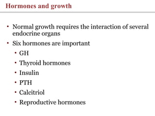 • Normal growth requires the interaction of several
endocrine organs
• Six hormones are important
• GH
• Thyroid hormones
• Insulin
• PTH
• Calcitriol
• Reproductive hormones
Hormones and growth
 