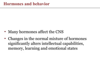 • Many hormones affect the CNS
• Changes in the normal mixture of hormones
significantly alters intellectual capabilities,
memory, learning and emotional states
Hormones and behavior
 