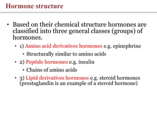 • Based on their chemical structure hormones are
classified into three general classes (groups) of
hormones.
• 1) Amino acid derivatives hormones e.g. epinephrine
• Structurally similar to amino acids
• 2) Peptide hormones e.g. insulin
• Chains of amino acids
• 3) Lipid derivatives hormones e.g. steroid hormones
(prostaglandin is an example of a steroid hormone)
Hormone structure
 