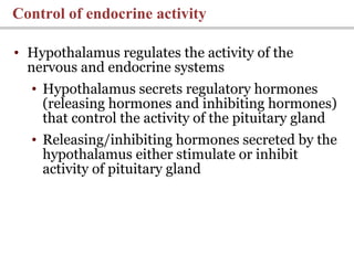 • Hypothalamus regulates the activity of the
nervous and endocrine systems
• Hypothalamus secrets regulatory hormones
(releasing hormones and inhibiting hormones)
that control the activity of the pituitary gland
• Releasing/inhibiting hormones secreted by the
hypothalamus either stimulate or inhibit
activity of pituitary gland
Control of endocrine activity
 