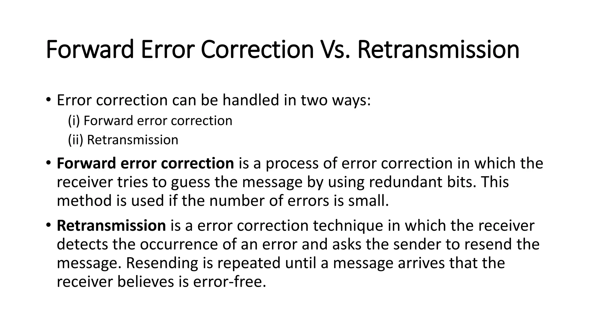 Forward Error Correction Vs. Retransmission
• Error correction can be handled in two ways:
(i) Forward error correction
(ii) Retransmission
• Forward error correction is a process of error correction in which the
receiver tries to guess the message by using redundant bits. This
method is used if the number of errors is small.
• Retransmission is a error correction technique in which the receiver
detects the occurrence of an error and asks the sender to resend the
message. Resending is repeated until a message arrives that the
receiver believes is error-free.
 