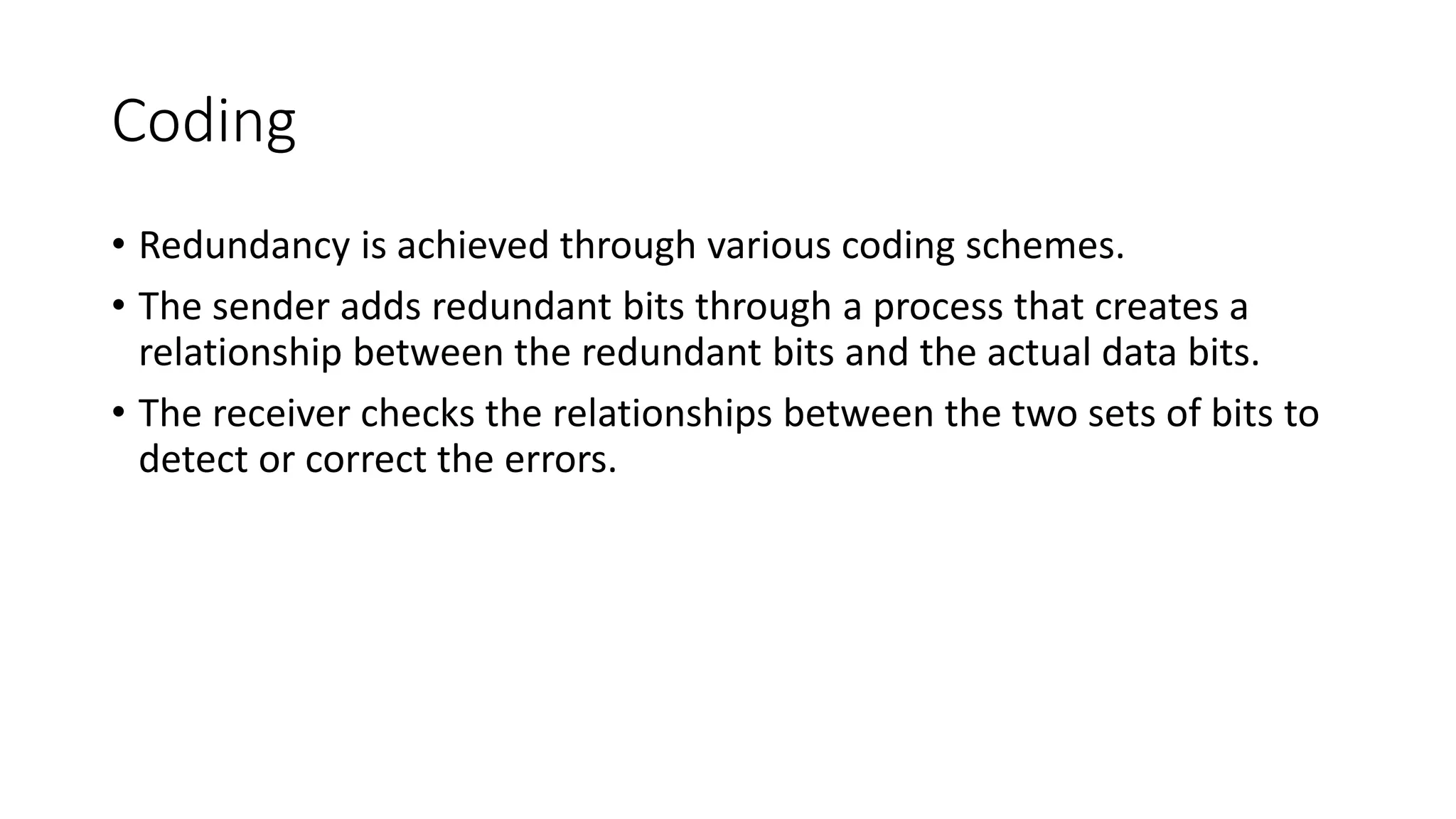 Coding
• Redundancy is achieved through various coding schemes.
• The sender adds redundant bits through a process that creates a
relationship between the redundant bits and the actual data bits.
• The receiver checks the relationships between the two sets of bits to
detect or correct the errors.
 