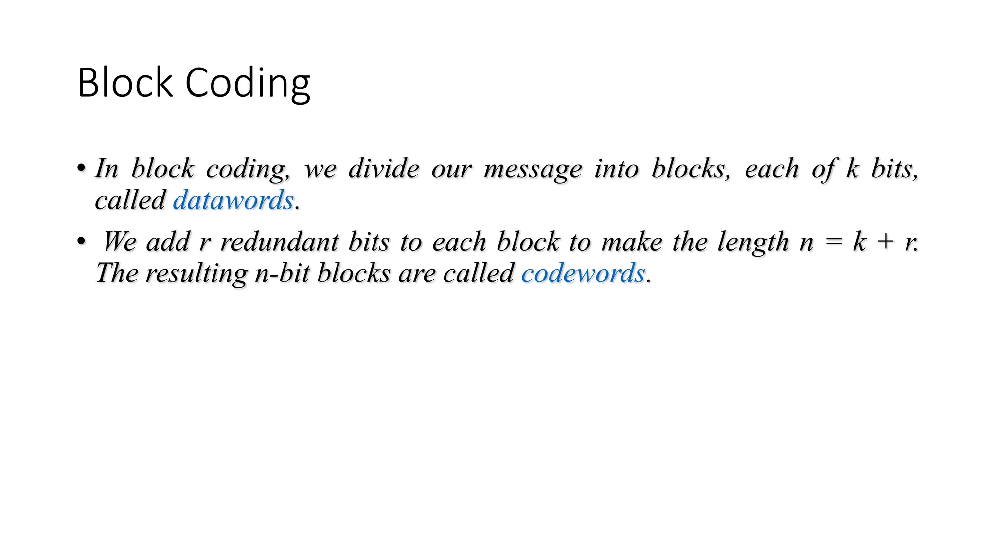 Block Coding
• In block coding, we divide our message into blocks, each of k bits,
called datawords.
• We add r redundant bits to each block to make the length n = k + r.
The resulting n-bit blocks are called codewords.
 