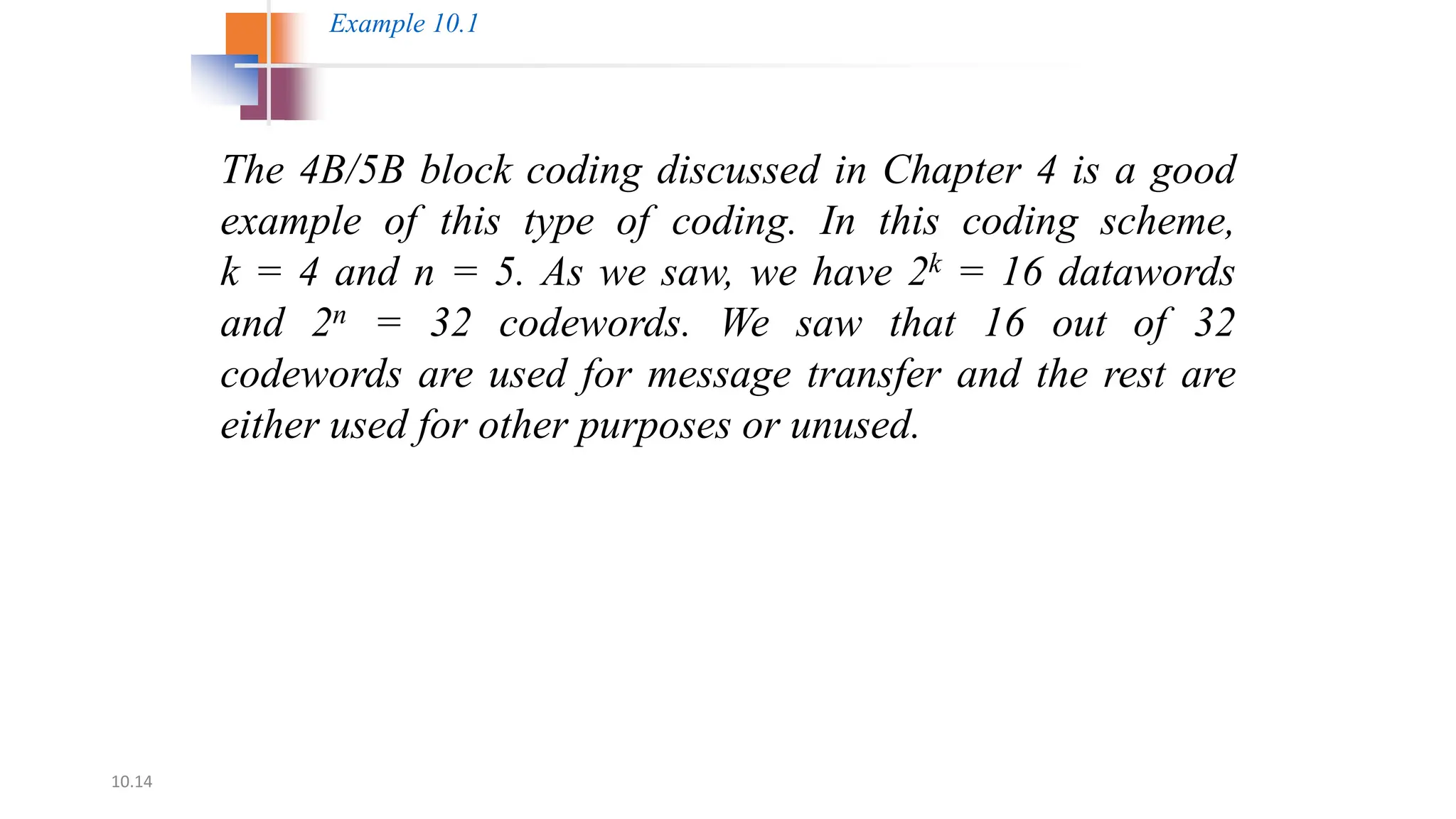 10.14
The 4B/5B block coding discussed in Chapter 4 is a good
example of this type of coding. In this coding scheme,
k = 4 and n = 5. As we saw, we have 2k = 16 datawords
and 2n = 32 codewords. We saw that 16 out of 32
codewords are used for message transfer and the rest are
either used for other purposes or unused.
Example 10.1
 