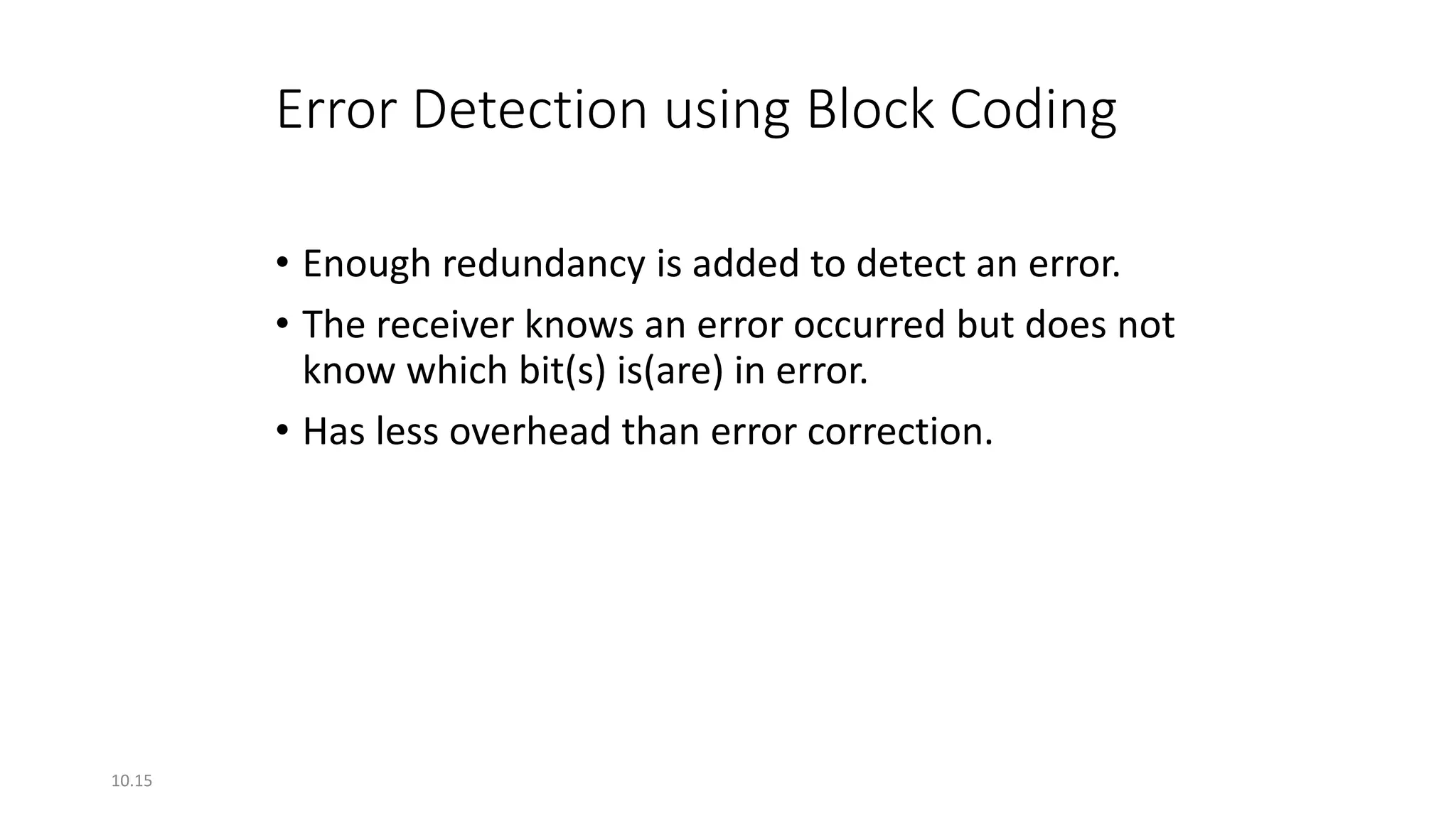 10.15
Error Detection using Block Coding
• Enough redundancy is added to detect an error.
• The receiver knows an error occurred but does not
know which bit(s) is(are) in error.
• Has less overhead than error correction.
 