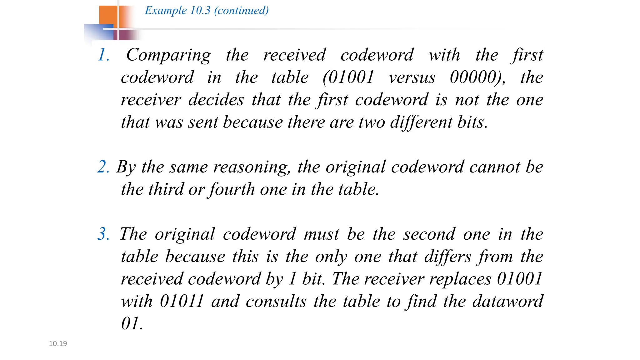 10.19
1. Comparing the received codeword with the first
codeword in the table (01001 versus 00000), the
receiver decides that the first codeword is not the one
that was sent because there are two different bits.
2. By the same reasoning, the original codeword cannot be
the third or fourth one in the table.
3. The original codeword must be the second one in the
table because this is the only one that differs from the
received codeword by 1 bit. The receiver replaces 01001
with 01011 and consults the table to find the dataword
01.
Example 10.3 (continued)
 
