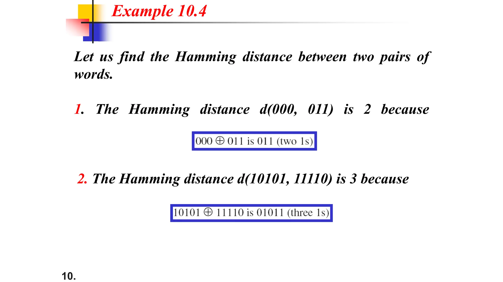 10.
Let us find the Hamming distance between two pairs of
words.
1. The Hamming distance d(000, 011) is 2 because
Example 10.4
2. The Hamming distance d(10101, 11110) is 3 because
 