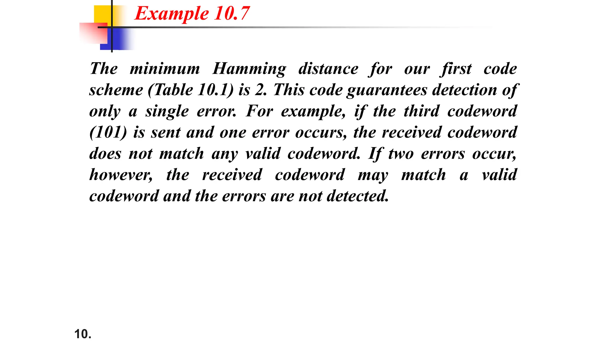 10.
The minimum Hamming distance for our first code
scheme (Table 10.1) is 2. This code guarantees detection of
only a single error. For example, if the third codeword
(101) is sent and one error occurs, the received codeword
does not match any valid codeword. If two errors occur,
however, the received codeword may match a valid
codeword and the errors are not detected.
Example 10.7
 