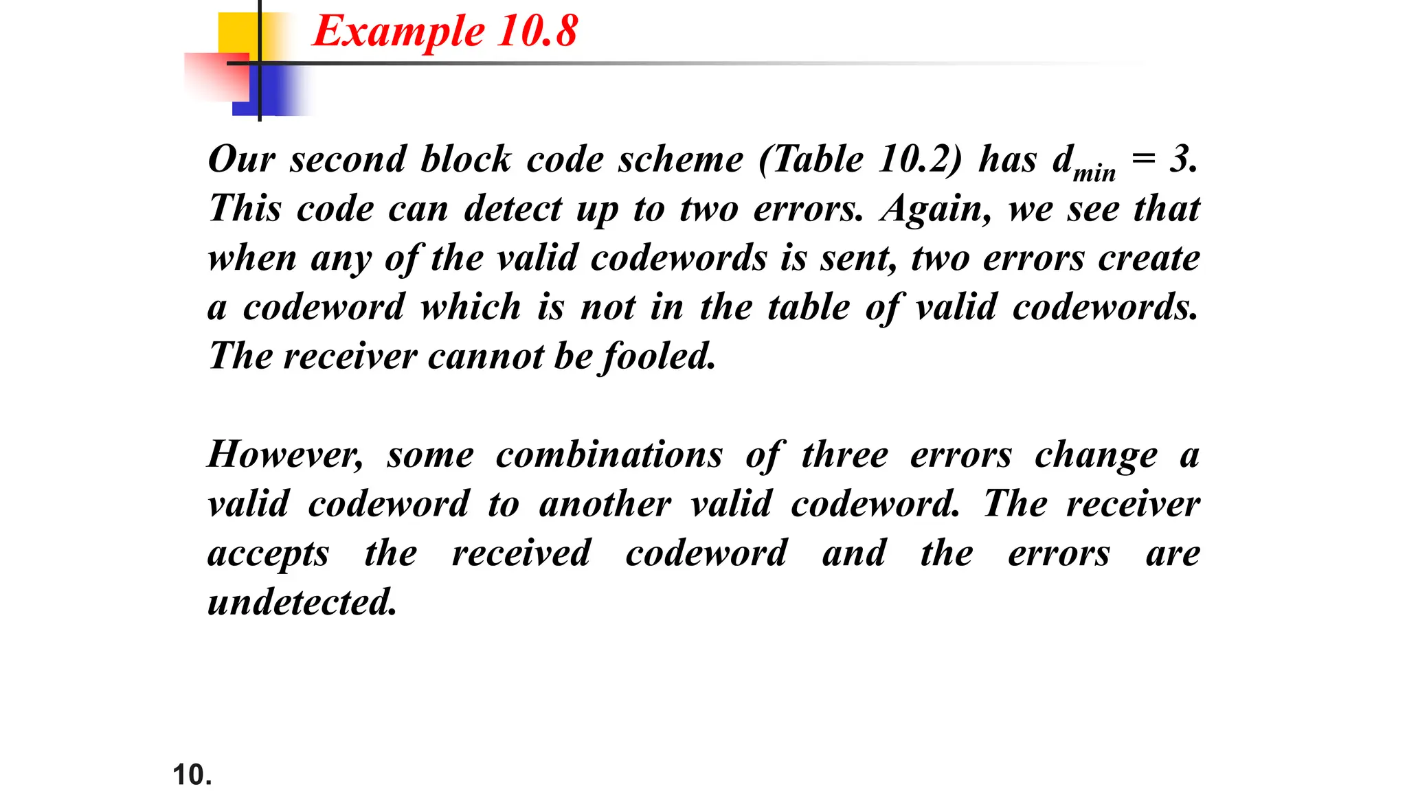 10.
Our second block code scheme (Table 10.2) has dmin = 3.
This code can detect up to two errors. Again, we see that
when any of the valid codewords is sent, two errors create
a codeword which is not in the table of valid codewords.
The receiver cannot be fooled.
However, some combinations of three errors change a
valid codeword to another valid codeword. The receiver
accepts the received codeword and the errors are
undetected.
Example 10.8
 