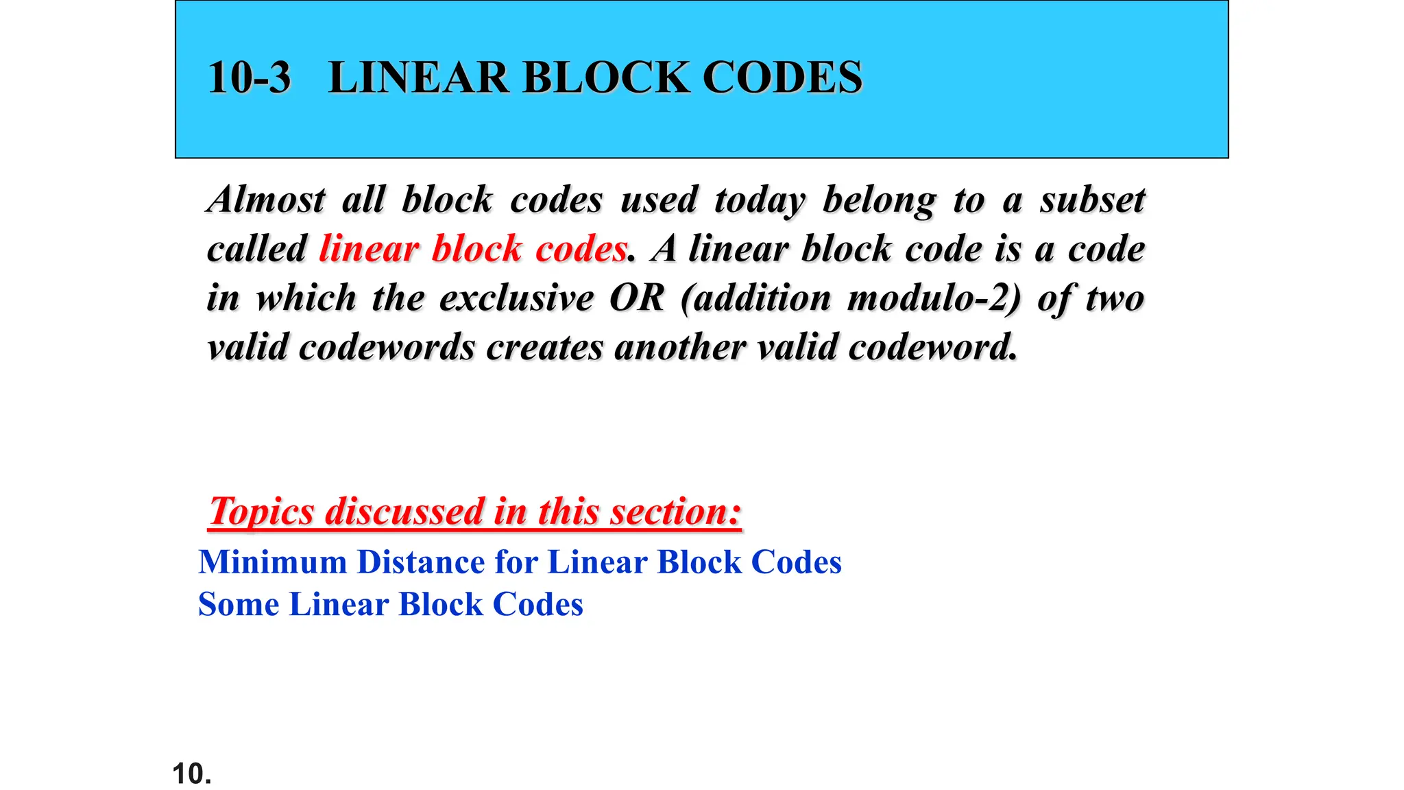 10.
10-3 LINEAR BLOCK CODES
Almost all block codes used today belong to a subset
called linear block codes. A linear block code is a code
in which the exclusive OR (addition modulo-2) of two
valid codewords creates another valid codeword.
Minimum Distance for Linear Block Codes
Some Linear Block Codes
Topics discussed in this section:
 