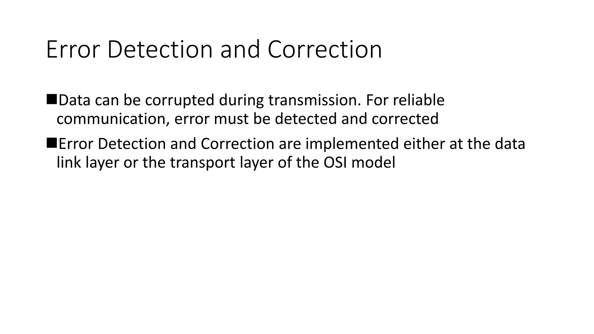 Error Detection and Correction
Data can be corrupted during transmission. For reliable
communication, error must be detected and corrected
Error Detection and Correction are implemented either at the data
link layer or the transport layer of the OSI model
 