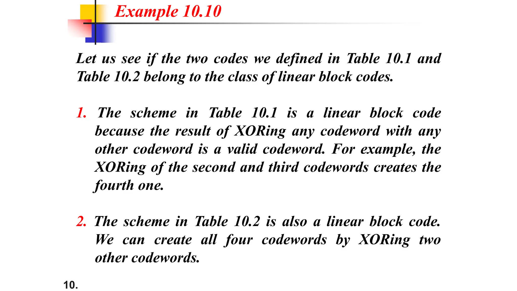 10.
Let us see if the two codes we defined in Table 10.1 and
Table 10.2 belong to the class of linear block codes.
1. The scheme in Table 10.1 is a linear block code
because the result of XORing any codeword with any
other codeword is a valid codeword. For example, the
XORing of the second and third codewords creates the
fourth one.
2. The scheme in Table 10.2 is also a linear block code.
We can create all four codewords by XORing two
other codewords.
Example 10.10
 