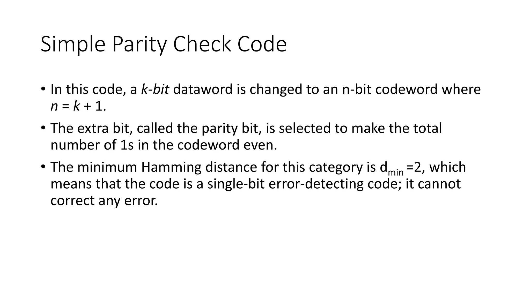 Simple Parity Check Code
• In this code, a k-bit dataword is changed to an n-bit codeword where
n = k + 1.
• The extra bit, called the parity bit, is selected to make the total
number of 1s in the codeword even.
• The minimum Hamming distance for this category is dmin =2, which
means that the code is a single-bit error-detecting code; it cannot
correct any error.
 