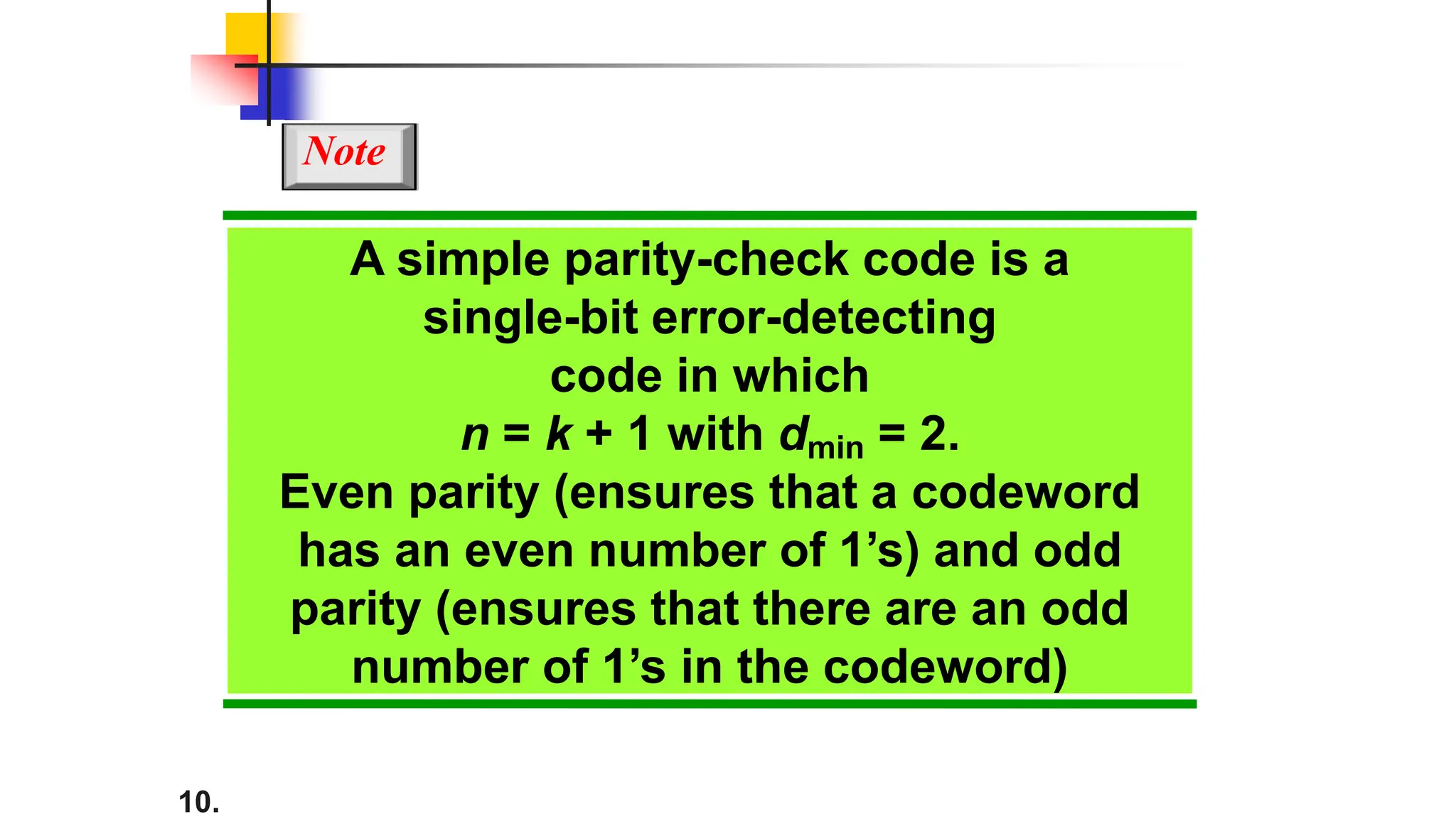 10.
A simple parity-check code is a
single-bit error-detecting
code in which
n = k + 1 with dmin = 2.
Even parity (ensures that a codeword
has an even number of 1’s) and odd
parity (ensures that there are an odd
number of 1’s in the codeword)
Note
 