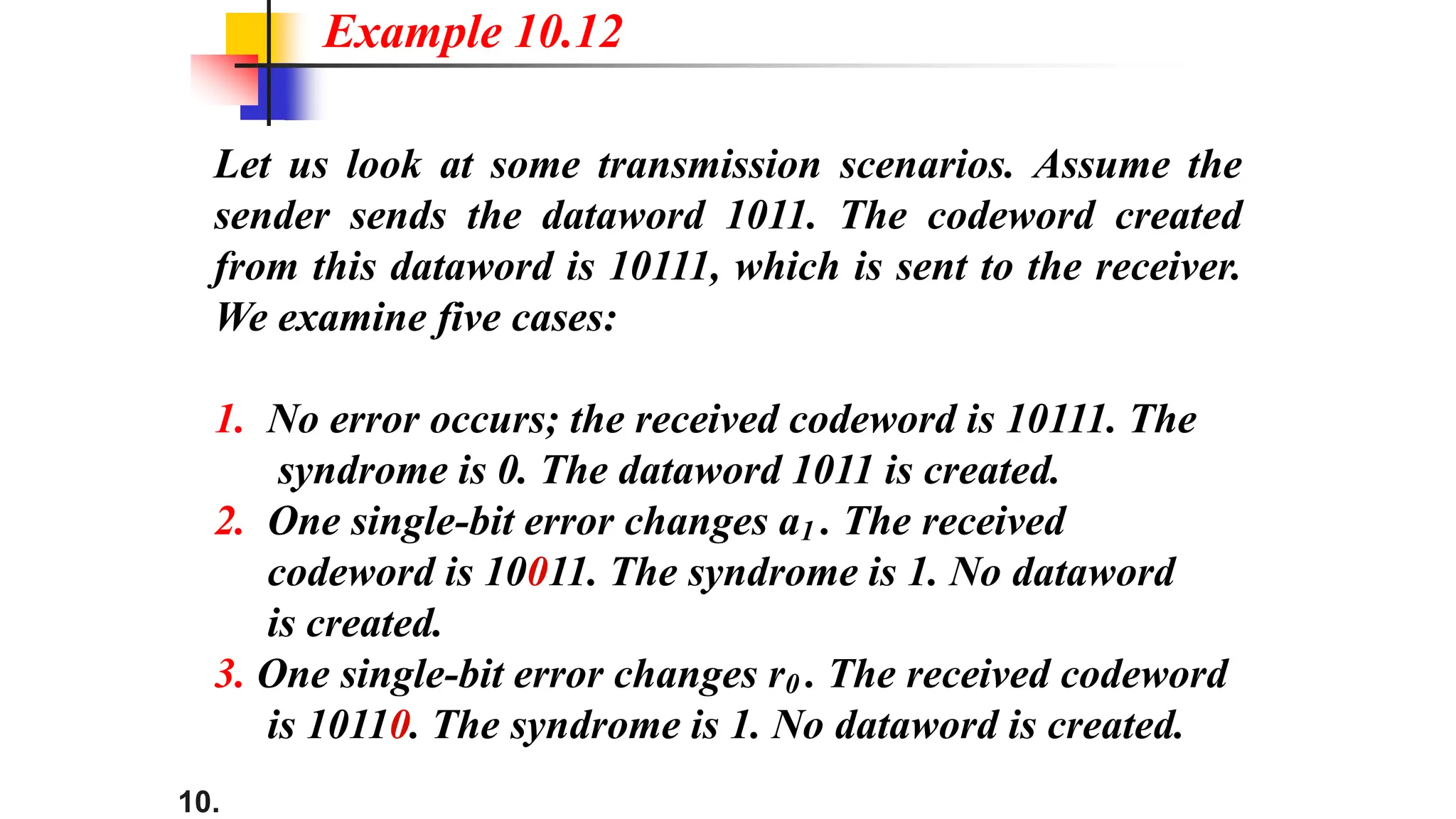 10.
Let us look at some transmission scenarios. Assume the
sender sends the dataword 1011. The codeword created
from this dataword is 10111, which is sent to the receiver.
We examine five cases:
1. No error occurs; the received codeword is 10111. The
syndrome is 0. The dataword 1011 is created.
2. One single-bit error changes a1 . The received
codeword is 10011. The syndrome is 1. No dataword
is created.
3. One single-bit error changes r0 . The received codeword
is 10110. The syndrome is 1. No dataword is created.
Example 10.12
 