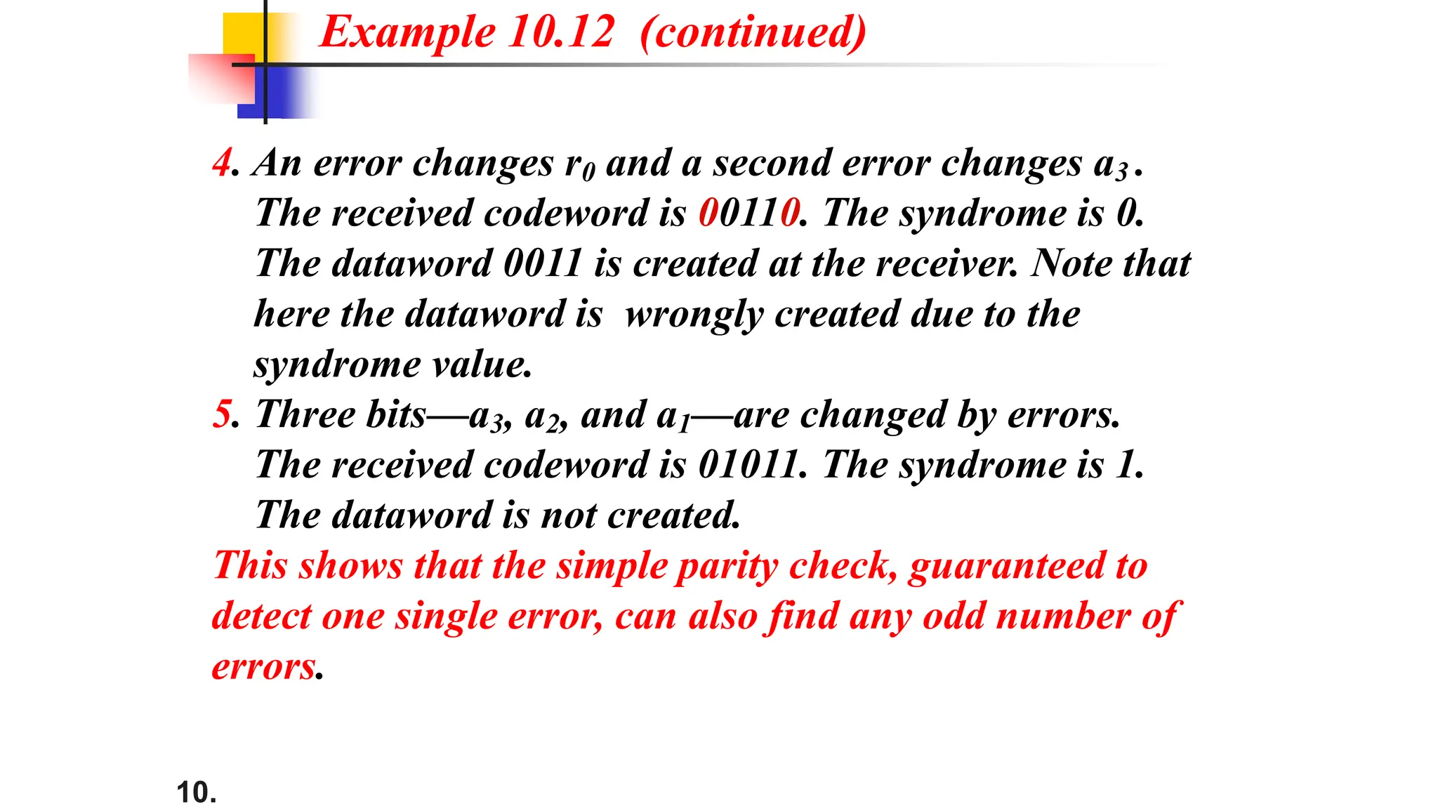 10.
4. An error changes r0 and a second error changes a3 .
The received codeword is 00110. The syndrome is 0.
The dataword 0011 is created at the receiver. Note that
here the dataword is wrongly created due to the
syndrome value.
5. Three bits—a3, a2, and a1—are changed by errors.
The received codeword is 01011. The syndrome is 1.
The dataword is not created.
This shows that the simple parity check, guaranteed to
detect one single error, can also find any odd number of
errors.
Example 10.12 (continued)
 