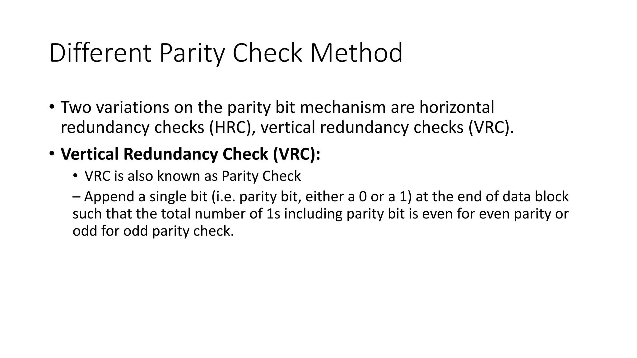 Different Parity Check Method
• Two variations on the parity bit mechanism are horizontal
redundancy checks (HRC), vertical redundancy checks (VRC).
• Vertical Redundancy Check (VRC):
• VRC is also known as Parity Check
– Append a single bit (i.e. parity bit, either a 0 or a 1) at the end of data block
such that the total number of 1s including parity bit is even for even parity or
odd for odd parity check.
 