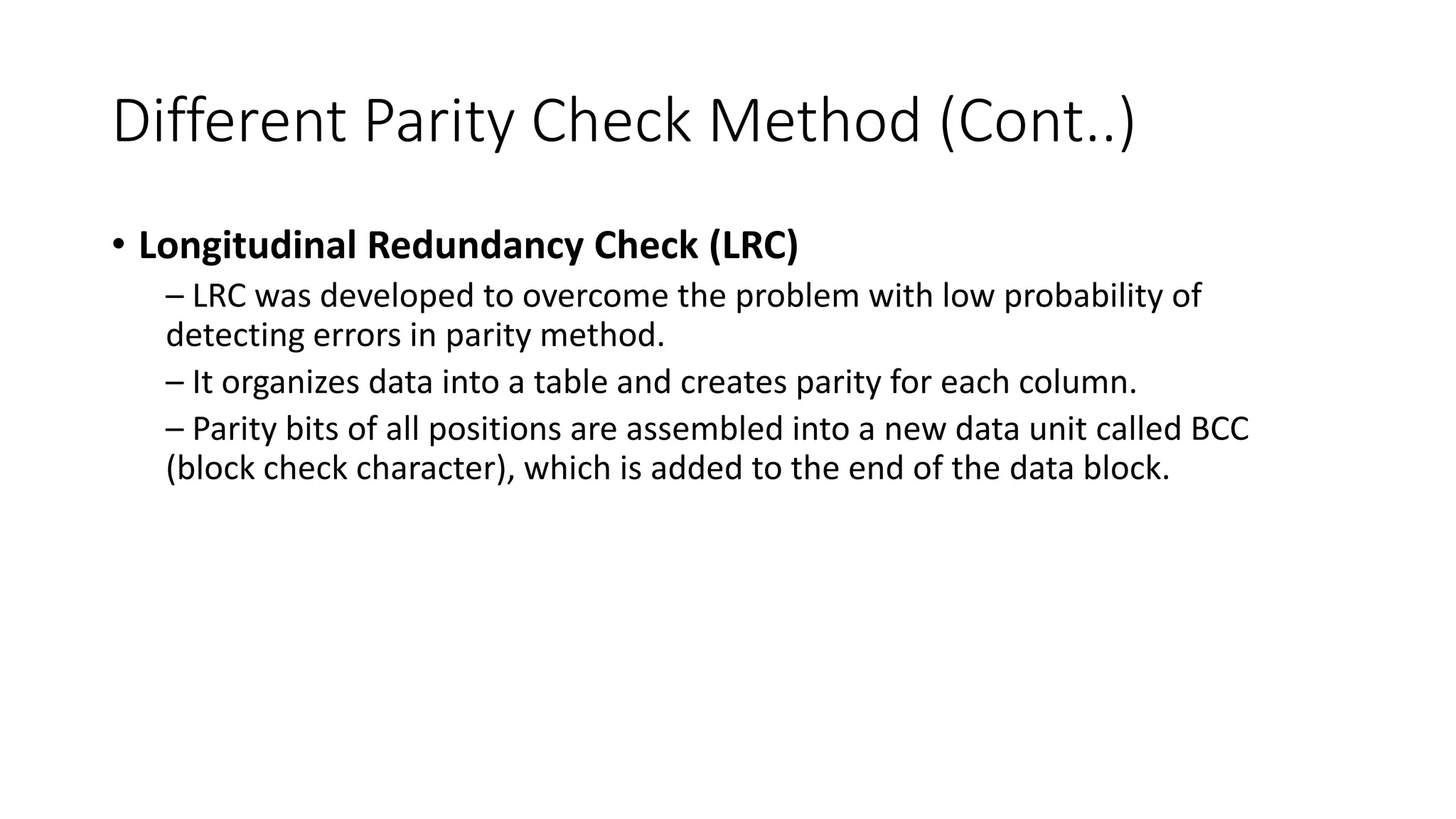 Different Parity Check Method (Cont..)
• Longitudinal Redundancy Check (LRC)
– LRC was developed to overcome the problem with low probability of
detecting errors in parity method.
– It organizes data into a table and creates parity for each column.
– Parity bits of all positions are assembled into a new data unit called BCC
(block check character), which is added to the end of the data block.
 