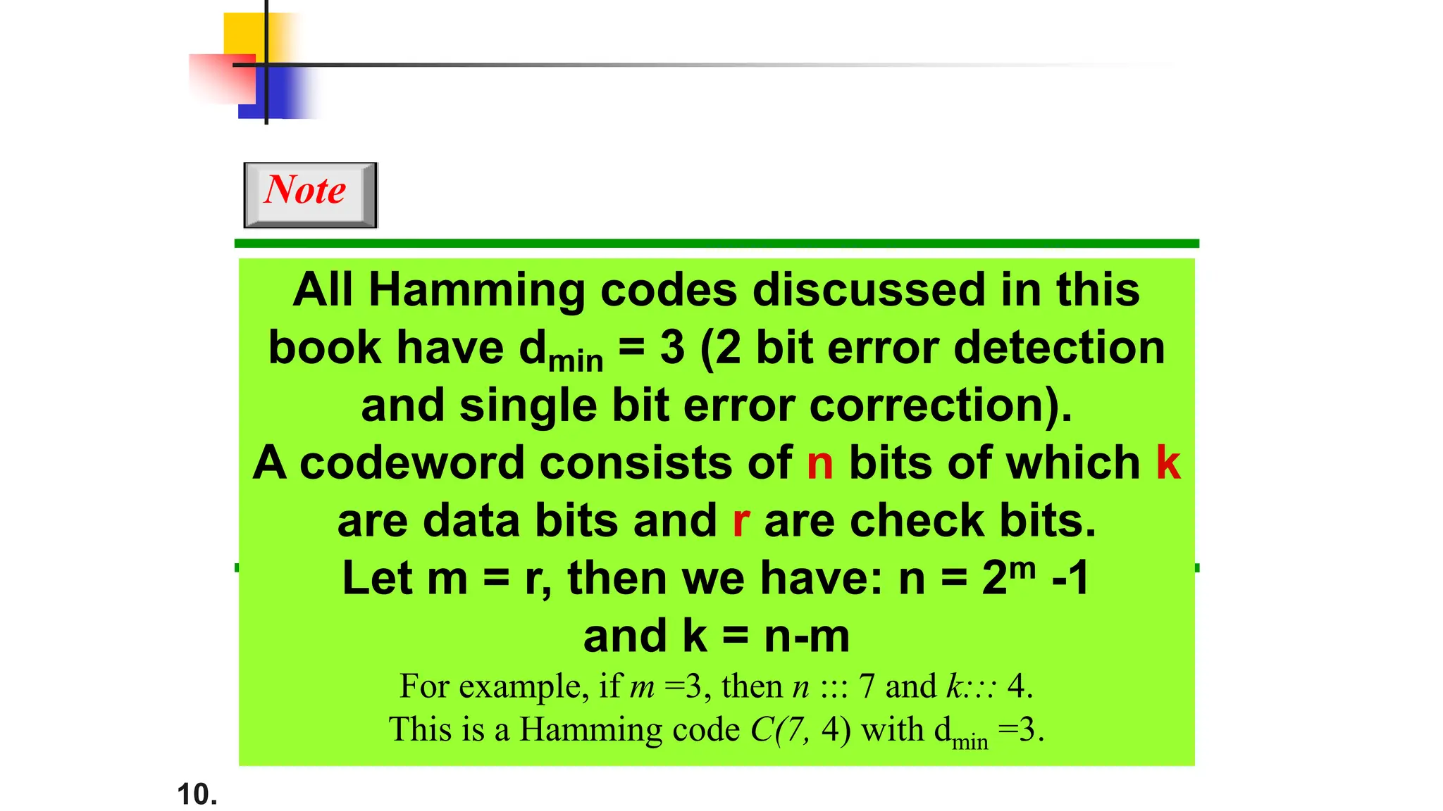 10.
All Hamming codes discussed in this
book have dmin = 3 (2 bit error detection
and single bit error correction).
A codeword consists of n bits of which k
are data bits and r are check bits.
Let m = r, then we have: n = 2m -1
and k = n-m
For example, if m =3, then n ::: 7 and k::: 4.
This is a Hamming code C(7, 4) with dmin =3.
Note
 