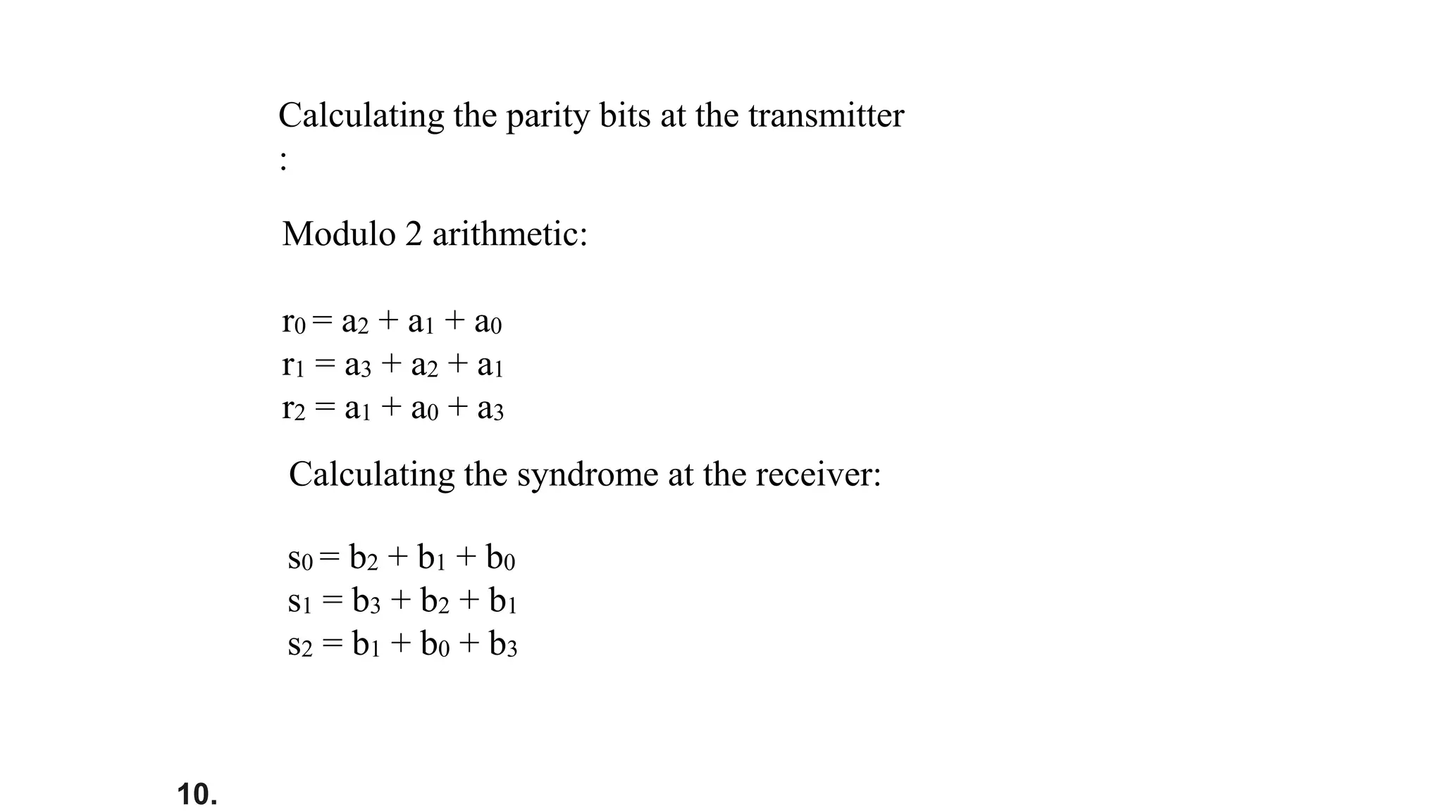 10.
Modulo 2 arithmetic:
r0 = a2 + a1 + a0
r1 = a3 + a2 + a1
r2 = a1 + a0 + a3
Calculating the parity bits at the transmitter
:
Calculating the syndrome at the receiver:
s0 = b2 + b1 + b0
s1 = b3 + b2 + b1
s2 = b1 + b0 + b3
 