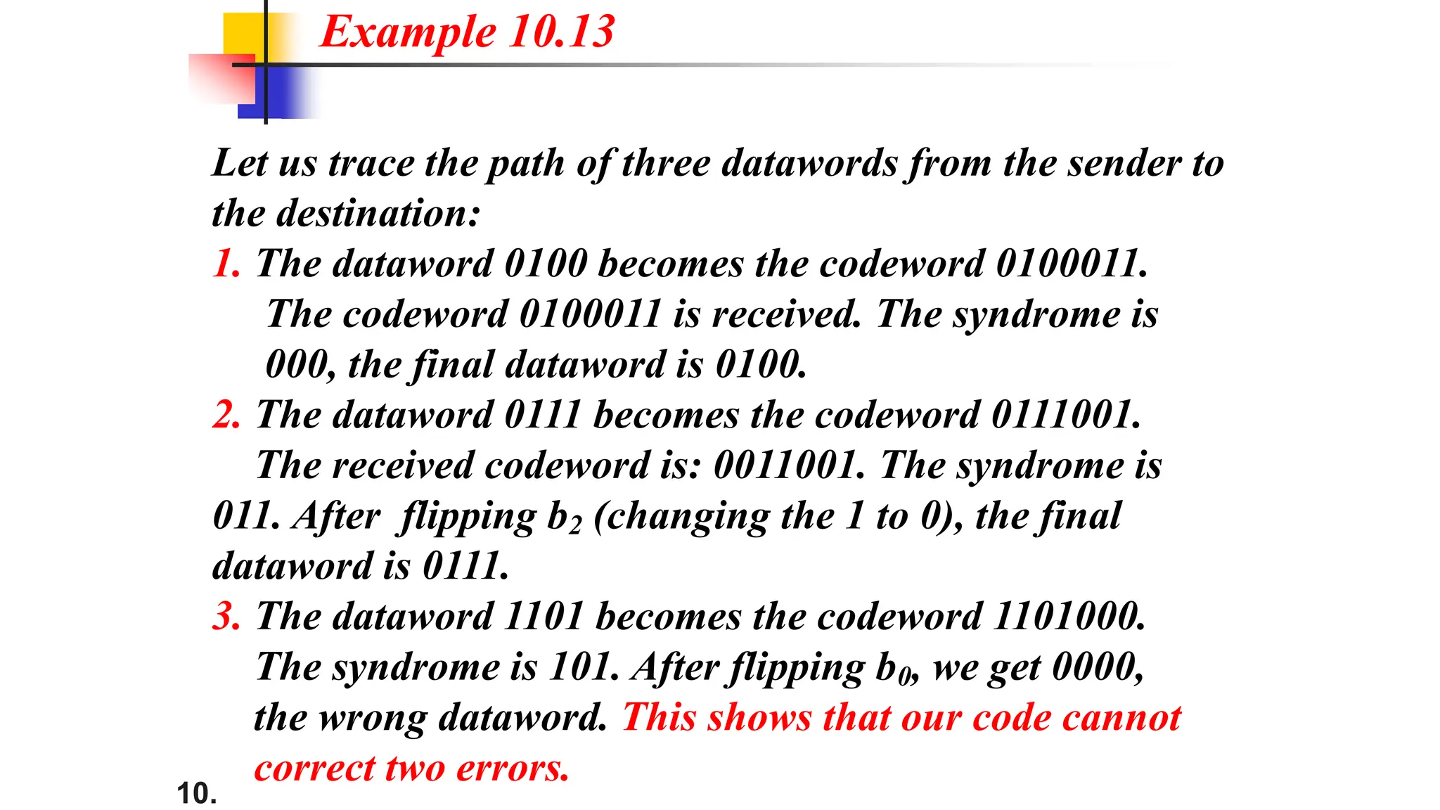 10.
Let us trace the path of three datawords from the sender to
the destination:
1. The dataword 0100 becomes the codeword 0100011.
The codeword 0100011 is received. The syndrome is
000, the final dataword is 0100.
2. The dataword 0111 becomes the codeword 0111001.
The received codeword is: 0011001. The syndrome is
011. After flipping b2 (changing the 1 to 0), the final
dataword is 0111.
3. The dataword 1101 becomes the codeword 1101000.
The syndrome is 101. After flipping b0, we get 0000,
the wrong dataword. This shows that our code cannot
correct two errors.
Example 10.13
 